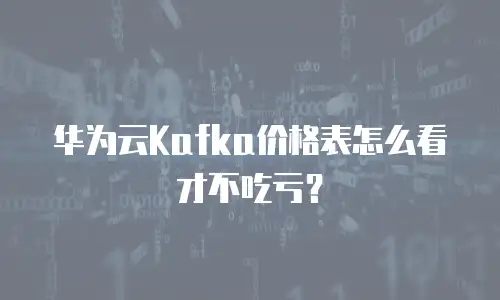 华为云Kafka价格表怎么看才不吃亏？