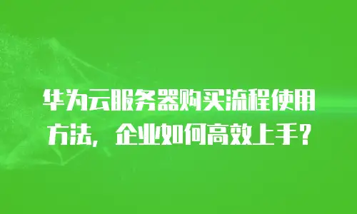 华为云服务器购买流程使用方法，企业如何高效上手？
