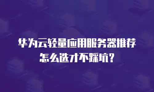 华为云轻量应用服务器推荐怎么选才不踩坑？