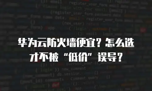 华为云防火墙便宜？怎么选才不被“低价”误导？