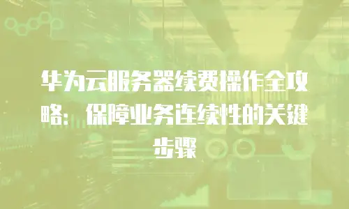 华为云服务器续费操作全攻略：保障业务连续性的关键步骤