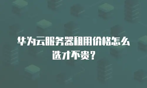 华为云服务器租用价格怎么选才不贵？