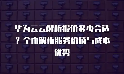 华为云云解析报价多少合适？全面解析服务价值与成本优势