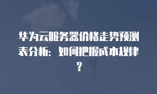 华为云服务器价格走势预测表分析：如何把握成本规律？