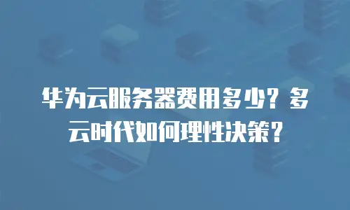 华为云服务器费用多少？多云时代如何理性决策？