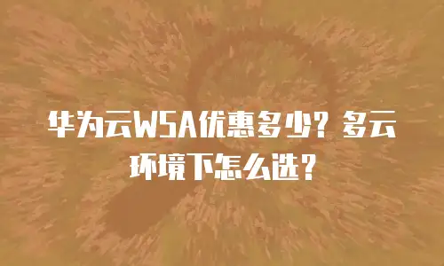华为云WSA优惠多少？多云环境下怎么选？