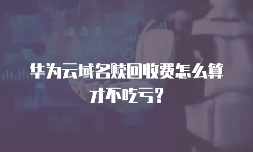 华为云域名赎回收费怎么算才不吃亏？