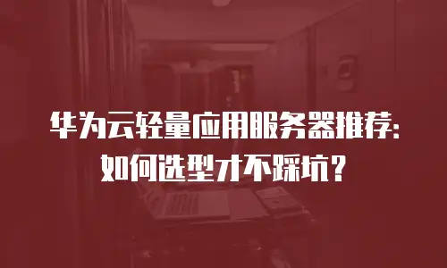 华为云轻量应用服务器推荐：如何选型才不踩坑？