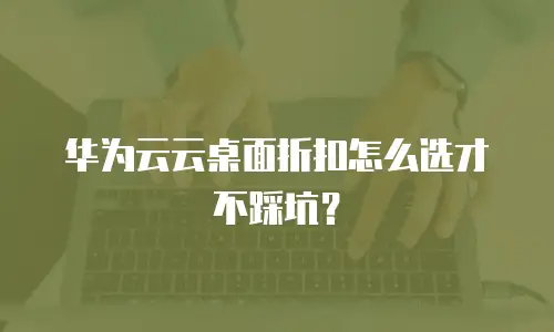 华为云云桌面折扣怎么选才不踩坑？