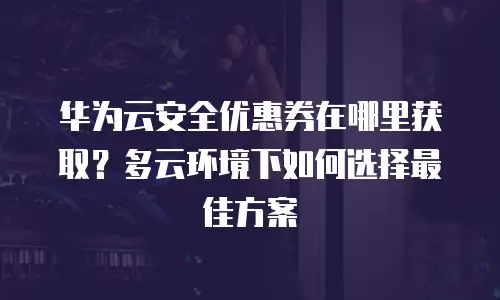 华为云安全优惠券在哪里获取？多云环境下如何选择最佳方案
