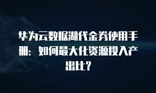 华为云数据湖代金券使用手册：如何最大化资源投入产出比？