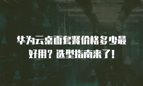 华为云桌面套餐价格多少最好用？选型指南来了！