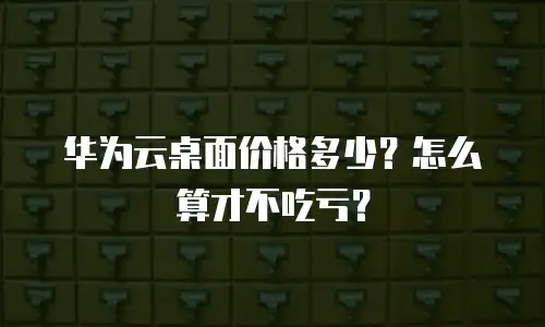 华为云桌面价格多少？怎么算才不吃亏？