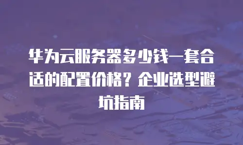 华为云服务器多少钱一套合适的配置价格？企业选型避坑指南