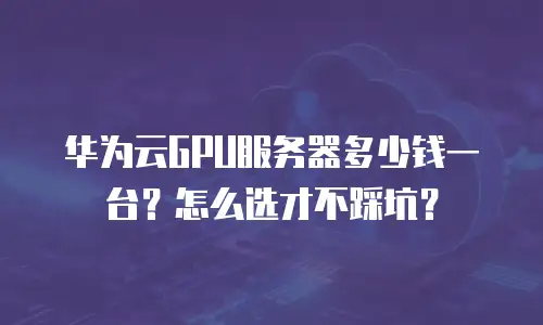 华为云GPU服务器多少钱一台？怎么选才不踩坑？