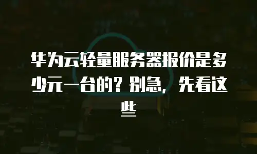 华为云轻量服务器报价是多少元一台的？别急，先看这些