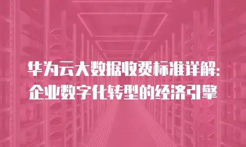 华为云大数据收费标准详解：企业数字化转型的经济引擎