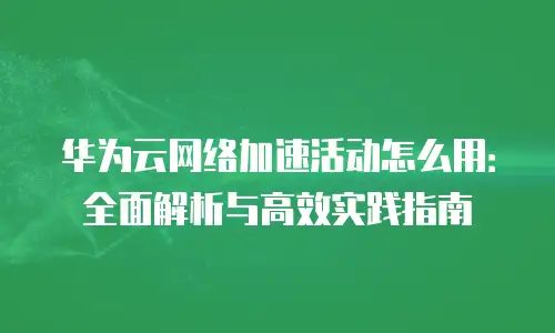 华为云网络加速活动怎么用：全面解析与高效实践指南