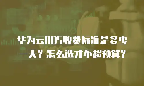 华为云RDS收费标准是多少一天？怎么选才不超预算？