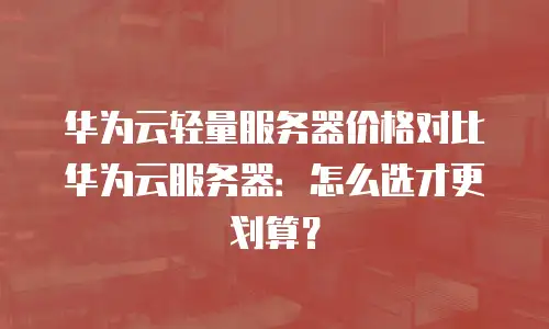 华为云轻量服务器价格对比华为云服务器：怎么选才更划算？