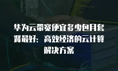 华为云带宽便宜多少包月套餐最好：高效经济的云计算解决方案