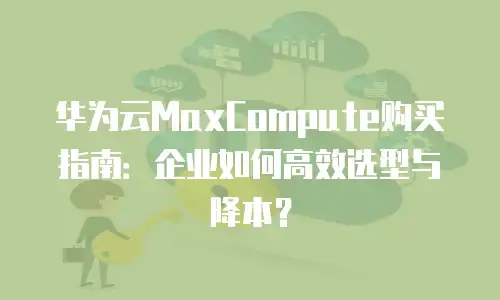 华为云MaxCompute购买指南：企业如何高效选型与降本？