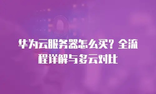 华为云服务器怎么买？全流程详解与多云对比