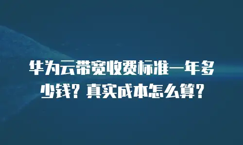 华为云带宽收费标准一年多少钱？真实成本怎么算？
