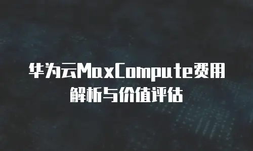 华为云MaxCompute费用解析与价值评估
