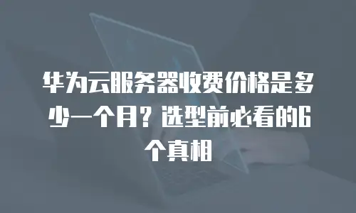 华为云服务器收费价格是多少一个月？选型前必看的6个真相