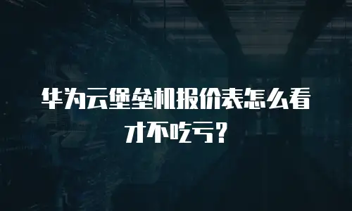 华为云堡垒机报价表怎么看才不吃亏？