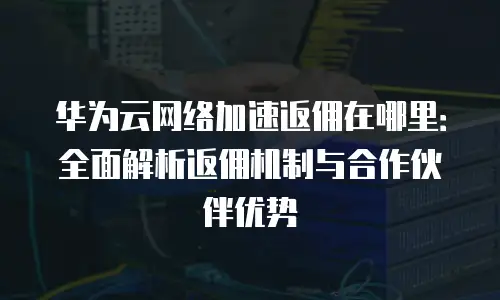 华为云网络加速返佣在哪里：全面解析返佣机制与合作伙伴优势