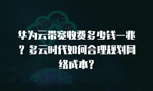 华为云带宽收费多少钱一兆？多云时代如何合理规划网络成本？
