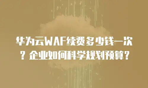 华为云WAF续费多少钱一次？企业如何科学规划预算？