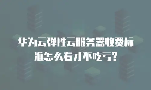 华为云弹性云服务器收费标准怎么看才不吃亏？