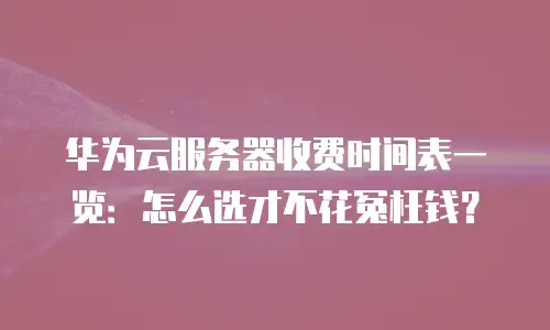 华为云服务器收费时间表一览：怎么选才不花冤枉钱？