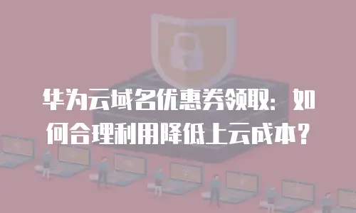华为云域名优惠券领取：如何合理利用降低上云成本？