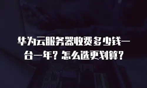 华为云服务器收费多少钱一台一年？怎么选更划算？