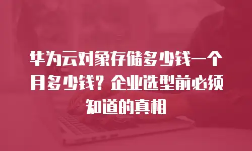 华为云对象存储多少钱一个月多少钱？企业选型前必须知道的真相