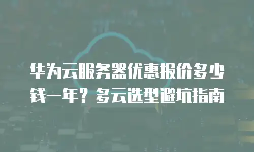 华为云服务器优惠报价多少钱一年？多云选型避坑指南