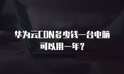 华为云CDN多少钱一台电脑可以用一年？