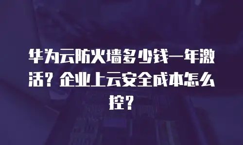 华为云防火墙多少钱一年激活？企业上云安全成本怎么控？