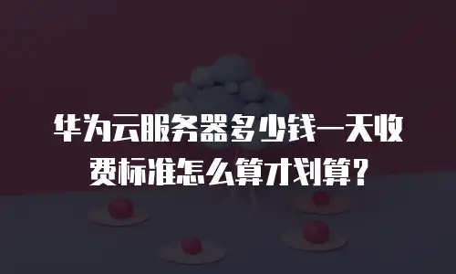 华为云服务器多少钱一天收费标准怎么算才划算？