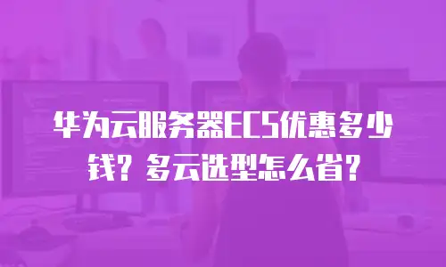 华为云服务器ECS优惠多少钱？多云选型怎么省？