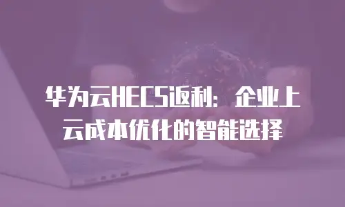 华为云HECS返利：企业上云成本优化的智能选择