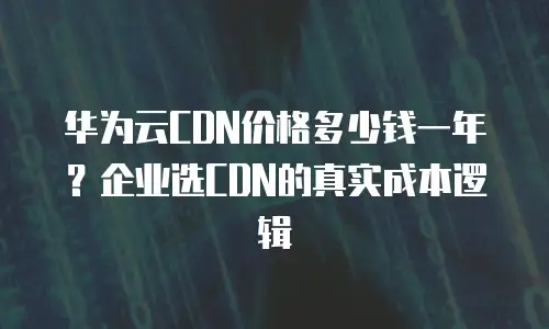 华为云CDN价格多少钱一年？企业选CDN的真实成本逻辑