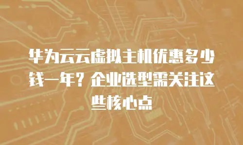 华为云云虚拟主机优惠多少钱一年？企业选型需关注这些核心点