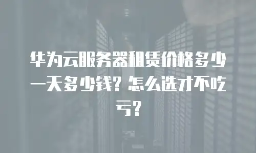 华为云服务器租赁价格多少一天多少钱？怎么选才不吃亏？