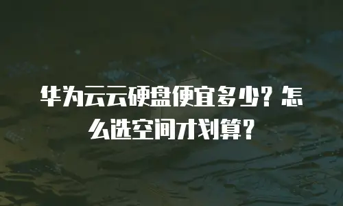 华为云云硬盘便宜多少？怎么选空间才划算？