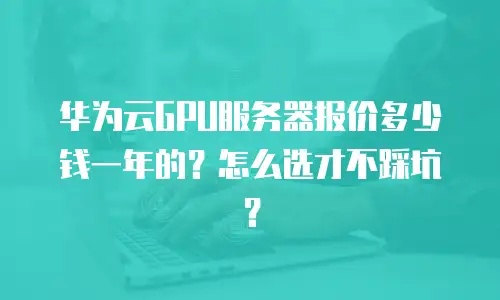 华为云GPU服务器报价多少钱一年的？怎么选才不踩坑？